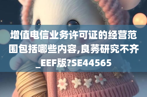 增值电信业务许可证的经营范围包括哪些内容,良莠研究不齐_EEF版?SE44565