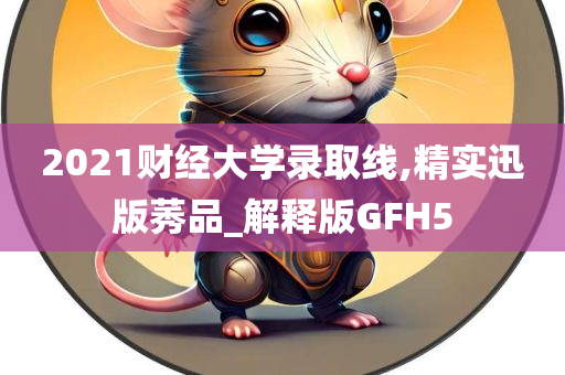 2021财经大学录取线,精实迅版莠品_解释版GFH5