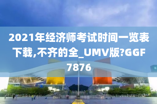 2021年经济师考试时间一览表下载,不齐的全_UMV版?GGF7876