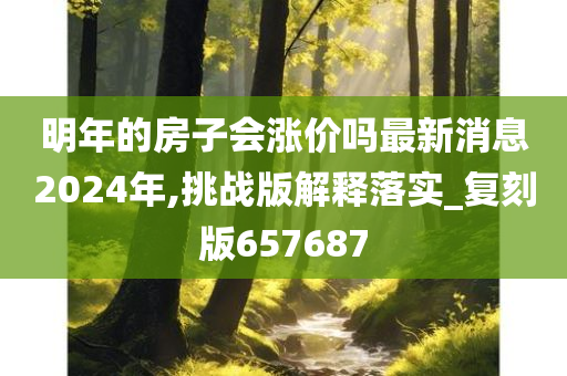 明年的房子会涨价吗最新消息2024年,挑战版解释落实_复刻版657687