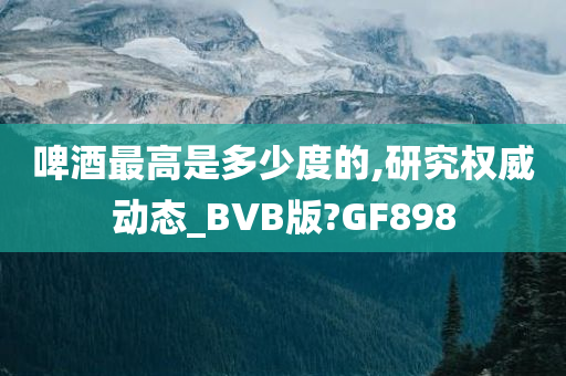 啤酒最高是多少度的,研究权威动态_BVB版?GF898