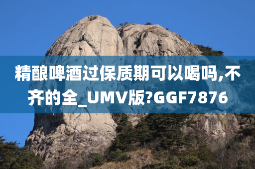 精酿啤酒过保质期可以喝吗,不齐的全_UMV版?GGF7876