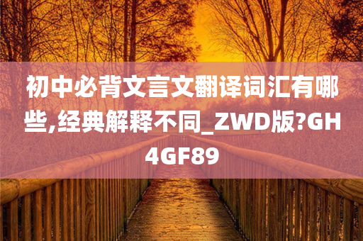 初中必背文言文翻译词汇有哪些,经典解释不同_ZWD版?GH4GF89