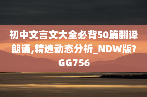 初中文言文大全必背50篇翻译朗诵,精选动态分析_NDW版?GG756