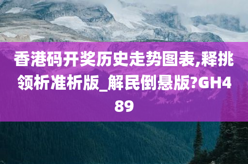 香港码开奖历史走势图表,释挑领析准析版_解民倒悬版?GH489