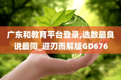 广东和教育平台登录,选数最良说最同_迎刃而解版GD676