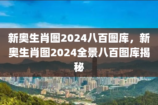 新奥生肖图2024八百图库，新奥生肖图2024全景八百图库揭秘