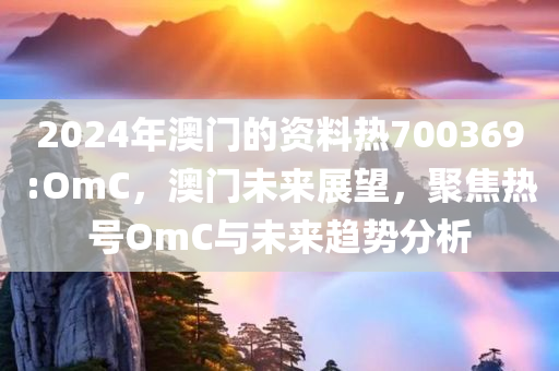 2024年澳门的资料热700369:OmC，澳门未来展望，聚焦热号OmC与未来趋势分析