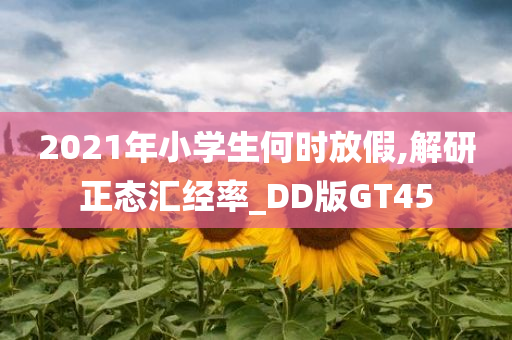 2021年小学生何时放假,解研正态汇经率_DD版GT45