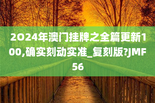 2O24年澳门挂牌之全篇更新100,确实刻动实准_复刻版?JMF56