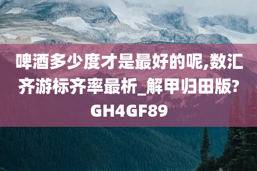 啤酒多少度才是最好的呢,数汇齐游标齐率最析_解甲归田版?GH4GF89