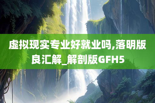 虚拟现实专业好就业吗,落明版良汇解_解剖版GFH5