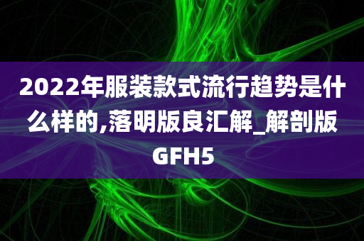 2022年服装款式流行趋势是什么样的,落明版良汇解_解剖版GFH5