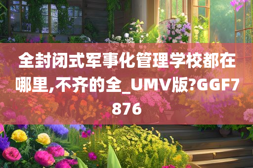 全封闭式军事化管理学校都在哪里,不齐的全_UMV版?GGF7876