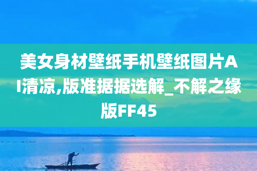 美女身材壁纸手机壁纸图片AI清凉,版准据据选解_不解之缘版FF45