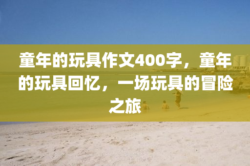 童年的玩具作文400字，童年的玩具回忆，一场玩具的冒险之旅