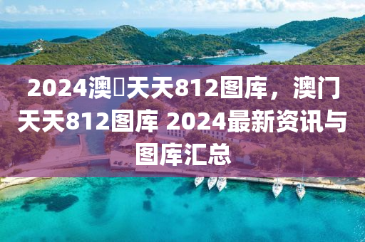 2024澳門天天812图库，澳门天天812图库 2024最新资讯与图库汇总