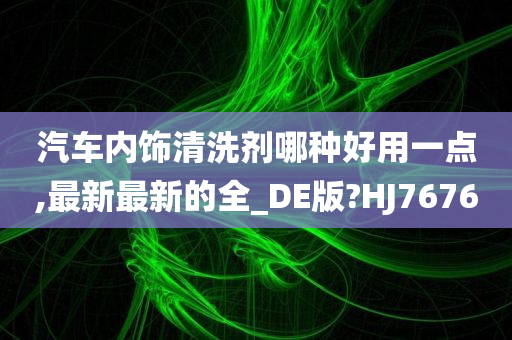 汽车内饰清洗剂哪种好用一点,最新最新的全_DE版?HJ7676