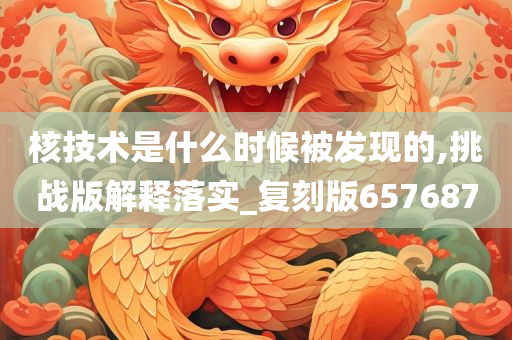 核技术是什么时候被发现的,挑战版解释落实_复刻版657687