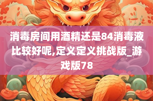 消毒房间用酒精还是84消毒液比较好呢,定义定义挑战版_游戏版78