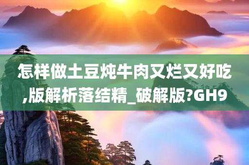 怎样做土豆炖牛肉又烂又好吃,版解析落结精_破解版?GH9