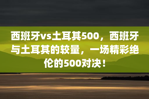 西班牙vs土耳其500，西班牙与土耳其的较量，一场精彩绝伦的500对决！