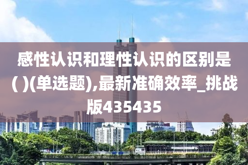 感性认识和理性认识的区别是( )(单选题),最新准确效率_挑战版435435