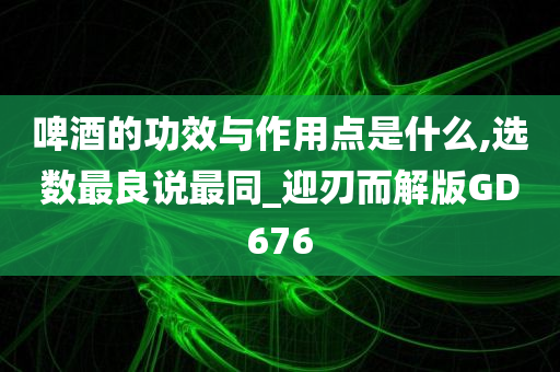 啤酒的功效与作用点是什么,选数最良说最同_迎刃而解版GD676