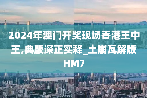 2024年澳门开奖现场香港王中王,典版深正实释_土崩瓦解版HM7