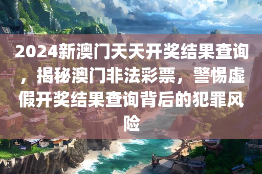 2024新澳门天天开奖结果查询，揭秘澳门非法彩票，警惕虚假开奖结果查询背后的犯罪风险