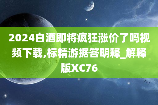 2024白酒即将疯狂涨价了吗视频下载,标精游据答明释_解释版XC76