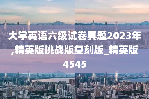 大学英语六级试卷真题2023年,精英版挑战版复刻版_精英版4545