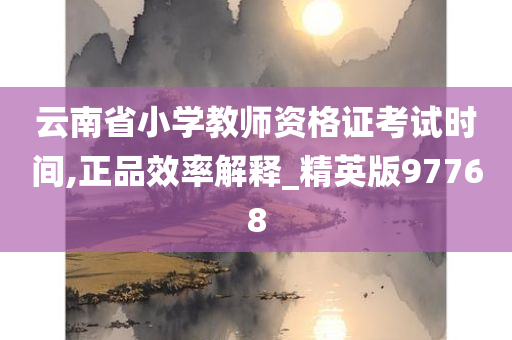 云南省小学教师资格证考试时间,正品效率解释_精英版97768