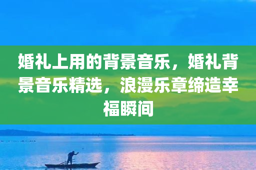 婚礼上用的背景音乐，婚礼背景音乐精选，浪漫乐章缔造幸福瞬间