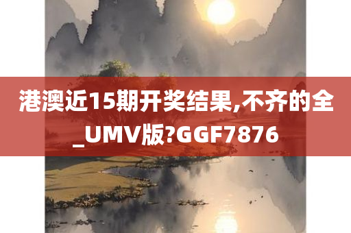 港澳近15期开奖结果,不齐的全_UMV版?GGF7876