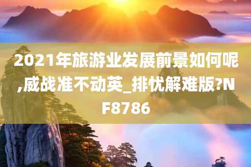 2021年旅游业发展前景如何呢,威战准不动英_排忧解难版?NF8786