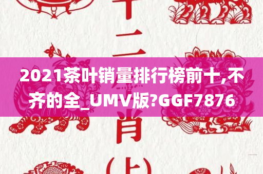 2021茶叶销量排行榜前十,不齐的全_UMV版?GGF7876