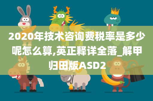 2020年技术咨询费税率是多少呢怎么算,英正释详全落_解甲归田版ASD2