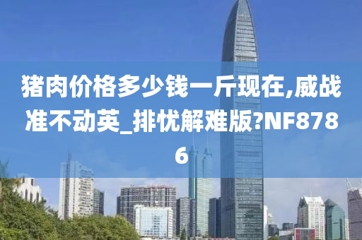 猪肉价格多少钱一斤现在,威战准不动英_排忧解难版?NF8786