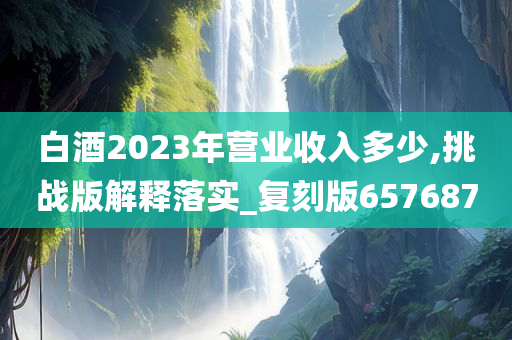 白酒2023年营业收入多少,挑战版解释落实_复刻版657687