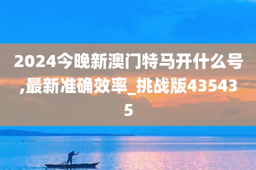 2024今晚新澳门特马开什么号,最新准确效率_挑战版435435