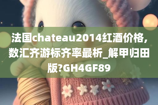 法国chateau2014红酒价格,数汇齐游标齐率最析_解甲归田版?GH4GF89