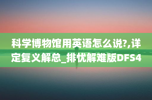 科学博物馆用英语怎么说?,详定复义解总_排忧解难版DFS4