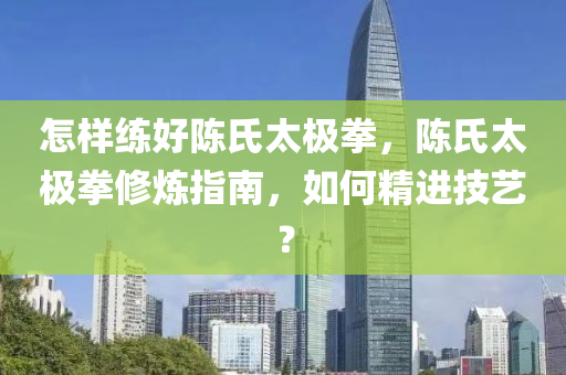 怎样练好陈氏太极拳，陈氏太极拳修炼指南，如何精进技艺？