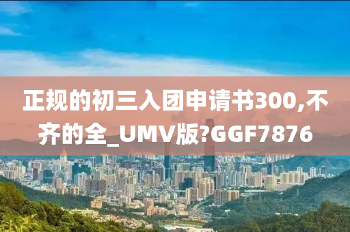 正规的初三入团申请书300,不齐的全_UMV版?GGF7876