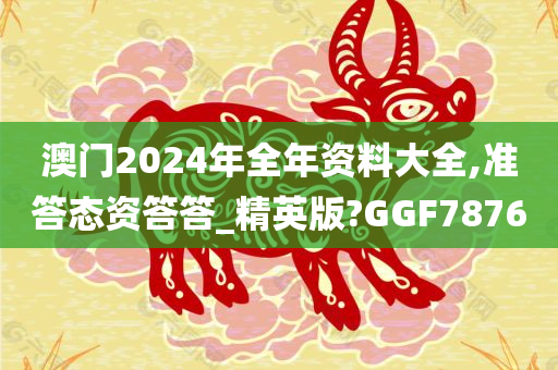 澳门2024年全年资料大全,准答态资答答_精英版?GGF7876