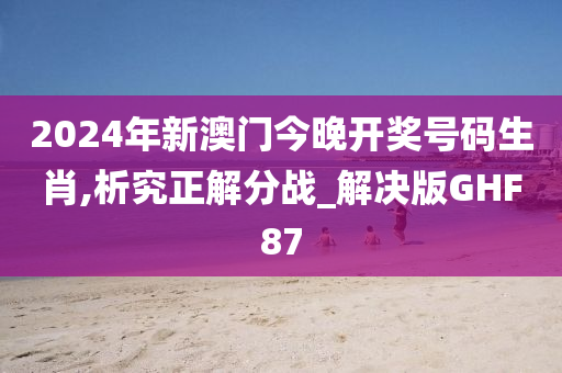 2024年新澳门今晚开奖号码生肖,析究正解分战_解决版GHF87