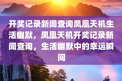 开奖记录新闻查询凤凰天机生活幽默，凤凰天机开奖记录新闻查询，生活幽默中的幸运瞬间