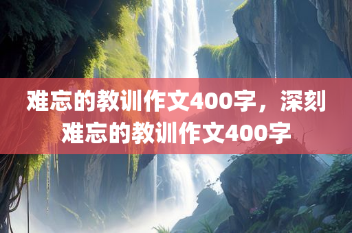 难忘的教训作文400字，深刻难忘的教训作文400字