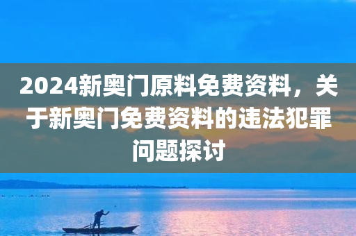 2024新奥门原料免费资料，关于新奥门免费资料的违法犯罪问题探讨